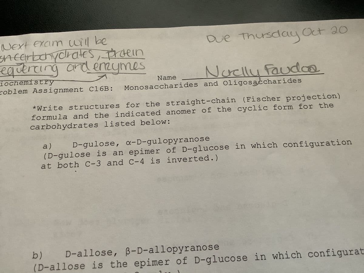 Next exam will be
on carbohydrates, protein
equencing and enzymes
iochemistry
roblem Assignment C16B:
Due Thursday Oct 20
Noelly Faudoa
Name
Monosaccharides and Oligosaccharides
*Write structures for the straight-chain (Fischer projection)
formula and the indicated anomer of the cyclic form for the
carbohydrates listed below:
a) D-gulose, a-D-gulopyranose
(D-gulose is an epimer of D-glucose in which configuration
at both C-3 and C-4 is inverted.)
b) D-allose, 3-D-allopyrano se
(D-allose is the epimer of D-glucose in which configurat