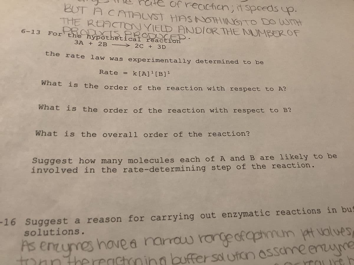 of reaction; it speeds up.
BUT A CATALYST HAS NOTHING TO DO WITH
THE REACTION YIELD AND/OR THE NUMBER OF
6-13 For the hypothetical reaction
PRODUCTS PRODUCED.
3A + 2B 2C + 3D
—
the rate law was experimentally determined to be
Rate = k[A]¹[B]¹
What is the order of the reaction with respect to A?
What is the order of the reaction with respect to B?
What is the overall order of the reaction?
Suggest how many molecules each of A and B are likely to be
involved in the rate-determining step of the reaction.
-16 Suggest a reason for carrying out enzymatic reactions in bus
solutions.
As enzymes have a narrow range of optimum pt values
than thereastoning buffer solution assame enzyme
reaurer