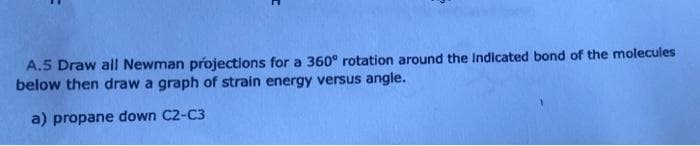 A.5 Draw all Newman projections for a 360° rotation around the Indicated bond of the molecules
below then draw a graph of strain energy versus angle.
a) propane down C2-C3