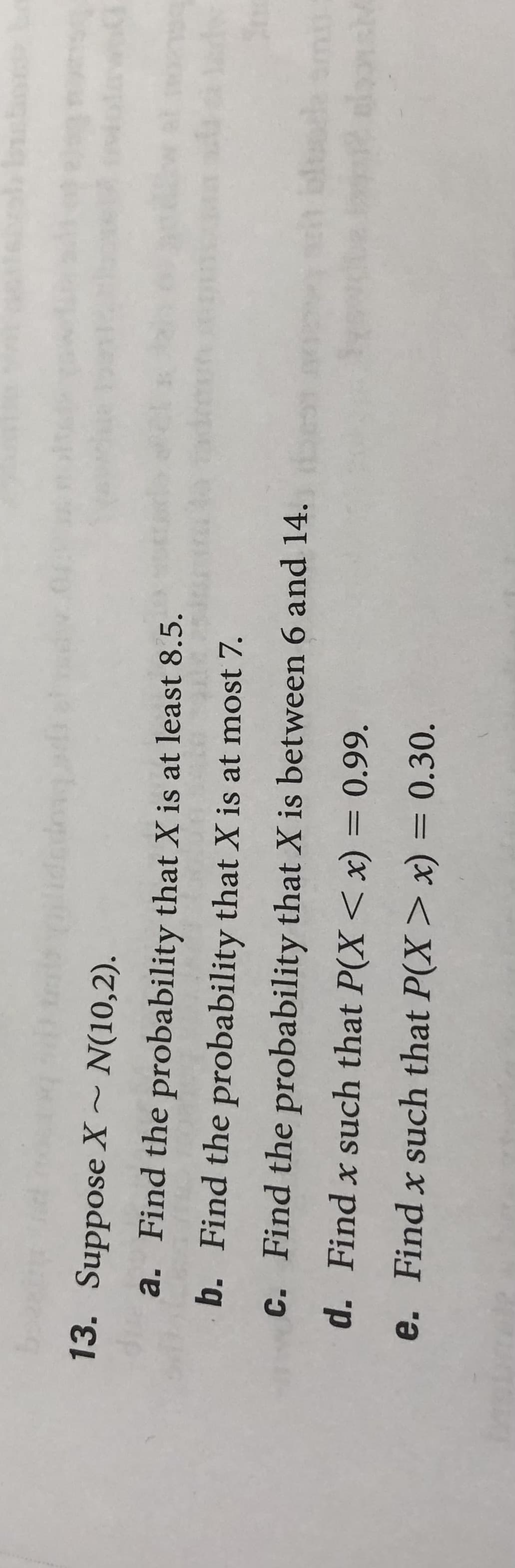 13. Suppose X~ N(10,2).
op
a. Find the probability that X is at least 8.5.
b. Find the probability that X is at most 7.
C. Find the probability that X is between 6 and 14.
d. Find x such that P(X <x) = 0.99.
e. Find x such that P(X> x) = 0.30.
