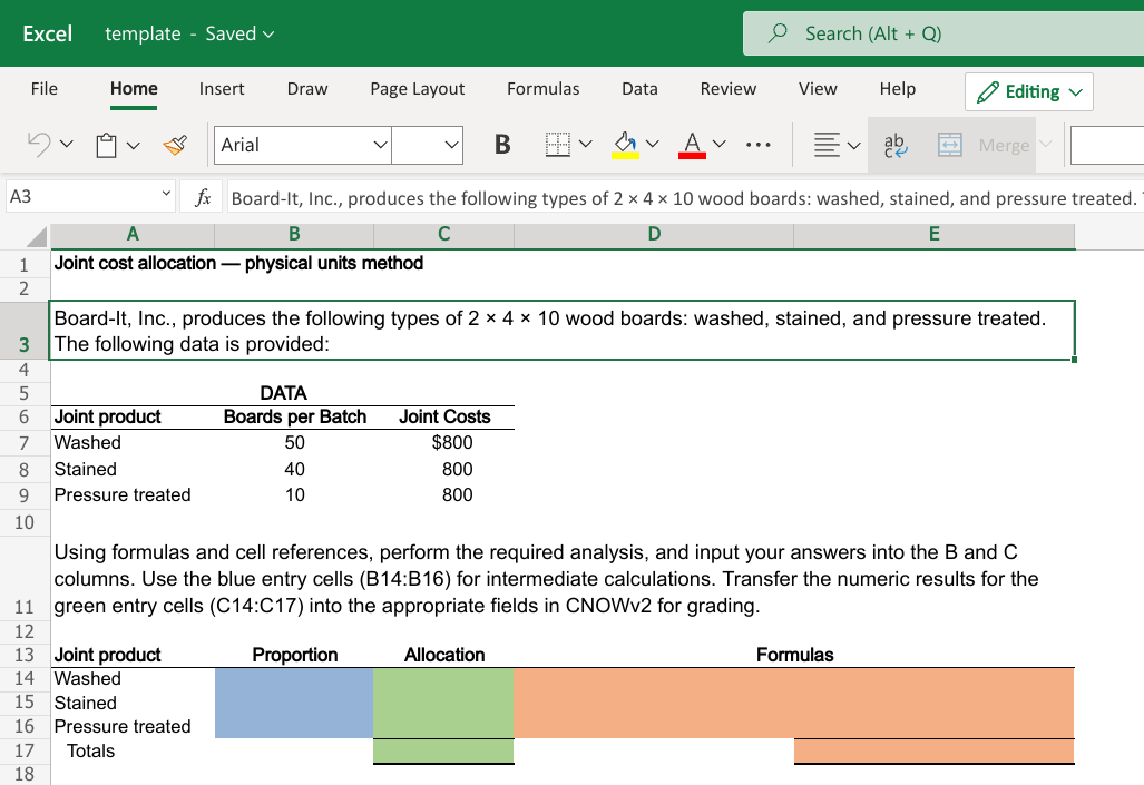 Excel
template - Saved v
O Search (Alt + Q)
File
Home
Insert
Draw
Page Layout
Formulas
Data
Review
View
Help
O Editing v
Arial
В
Merge
...
АЗ
fx Board-It, Inc., produces the following types of 2 x 4 x 10 wood boards: washed, stained, and pressure treated.
A
C
1
Joint cost allocation – physical units method
Board-It, Inc., produces the following types of 2 × 4 x 10 wood boards: washed, stained, and pressure treated.
The following data is provided:
3
DATA
Joint product
Boards per Batch
Joint Costs
7
Washed
50
$800
Stained
40
800
9
Pressure treated
10
800
10
Using formulas and cell references, perform the required analysis, and input your answers into the B and C
columns. Use the blue entry cells (B14:B16) for intermediate calculations. Transfer the numeric results for the
11 green entry cells (C14:C17) into the appropriate fields in CNOWV2 for grading.
12
13 Joint product
14 Washed
Proportion
Allocation
Formulas
15 Stained
16 Pressure treated
17
Totals
18
