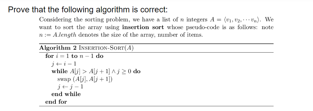 Prove that the following algorithm is correct:
Considering the sorting problem, we have a list of n integers A = (v1, v2, · . vn). We
want to sort the array using insertion sort whose pseudo-code is as follows: note
n := A.length denotes the size of the array, number of items.
Algorithm 2 INSERTION-SORT(A)
for i = 1 to n – 1 do
j+i - 1
while A[j] > A[j+1] ^ j > 0 do
swap (A[j], A[j + 1])
j+j – 1
end while
end for
