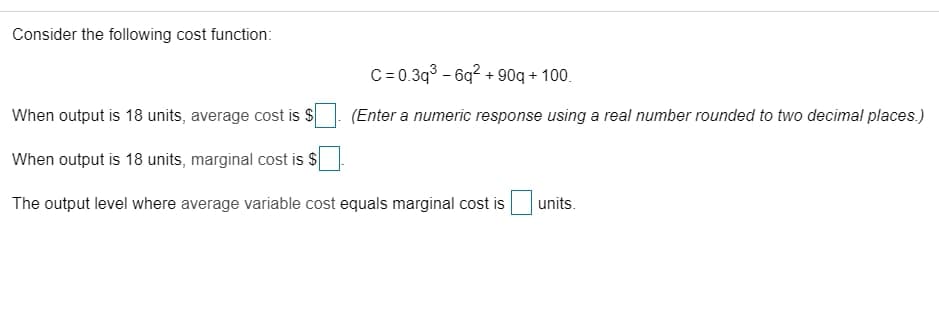 Consider the following cost function:
C= 0.3q3 - 6q? + 90q + 100.
When output is 18 units, average cost is S
(Enter a numeric response using a real number rounded to two decimal places.)
When output is 18 units, marginal cost is $
The output level where average variable cost equals marginal cost is
units.
