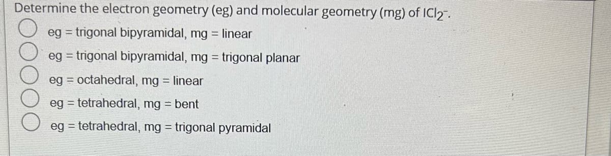 Determine the electron geometry (eg) and molecular geometry (mg) of ICl₂.
eg = trigonal bipyramidal, mg= linear
eg = trigonal bipyramidal, mg = trigonal planar
eg = octahedral, mg = linear
eg = tetrahedral, mg = bent
eg = tetrahedral, mg = trigonal pyramidal