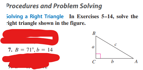 Procedures and Problem Solving
Solving a Right Triangle In Exercises 5-14, solve the
right triangle shown in the figure.
7. B = 71°, b = 14
B
a
C
b
C
A