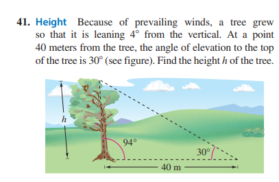 41. Height Because of prevailing winds, a tree grew
so that it is leaning 4° from the vertical. At a point
40 meters from the tree, the angle of elevation to the top
of the tree is 30° (see figure). Find the height h of the tree.
94°
40 m
30°