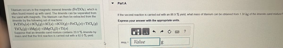Titanium occurs in the magnetic mineral ilmenite (FeTiO3), which is
often found mixed up with sand. The ilmenite can be separated from
the sand with magnets. The titanium can then be extracted from the
ilmenite by the following set of reactions:
FeTiO3(s)+3Cl₂(g)+3C(s)-3CO(g)+FeCl₂
TiCl (g)+2Mg(s)→2MgCl₂(1)+Ti(s)
Suppose that an ilmenite-sand mixture contains 20.0 % ilmenite by
mass and that the first reaction is carried out with a 92.0 % yield.
(s)+TiCl, (g)
4
Part A
If the second reaction is carried out with an 86.9 % yield, what mass of titanium can be obtained from 1.30 kg of the ilmenite-sand mixture?
Express your answer with the appropriate units.
MTI =
Value
5 a C
g
?