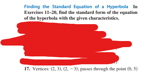 Finding the Standard Equation of a Hyperbola In
Exercises 11-20, find the standard form of the equation
of the hyperbola with the given characteristics.
17. Vertices: (2, 3), (2, -3); passes through the point (0,5)