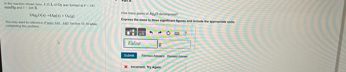 In the reaction shown here, 4.35 L of O₂ was formed at P = 741
mmHg and T = 308 K.
2Ag₂O(s)-4Ag(s) + O₂(g)
You may want to reference (Pages 444-446) Section 10.10 while
completing this problem.
D
How many grams of Ag₂O decomposed?
Express the mass to three significant figures and include the appropriate units.
Value
Submit
→
g
FXXX ?
Previous Answers Request Answer
X Incorrect; Try Again