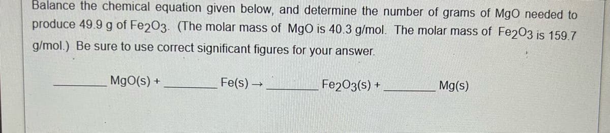 Balance the chemical equation given below, and determine the number of grams of MgO needed to
produce 49.9 g of Fe203. (The molar mass of MgO is 40.3 g/mol. The molar mass of Fe2O3 is 159.7
g/mol.) Be sure to use correct significant figures for your answer.
MgO(s) +
Fe(s) →
Fe2O3(s) +
Mg(s)