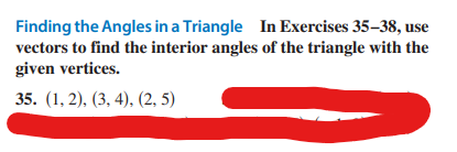 Finding the Angles in a Triangle In Exercises 35-38, use
vectors to find the interior angles of the triangle with the
given vertices.
35. (1, 2), (3, 4), (2, 5)