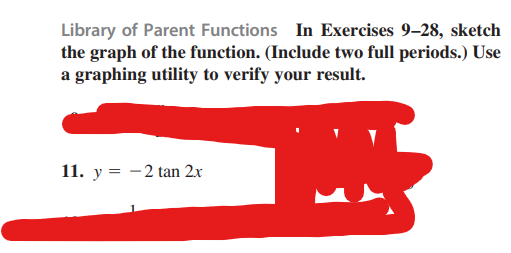 Library of Parent Functions In Exercises 9-28, sketch
the graph of the function. (Include two full periods.) Use
a graphing utility to verify your result.
M
11. y = -2 tan 2x