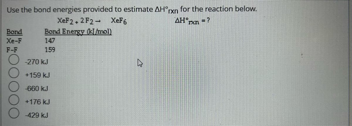 Use the bond energies provided to estimate AH°rxn for the reaction below.
XeF6
AH°rxn = ?
Bond
Xe-F
F-F
XeF2+2F2
Bond Energy (kl/mol)
147
159
O-270 kJ
+159 kJ
-660 kJ
+176 kJ
-429 kJ
K