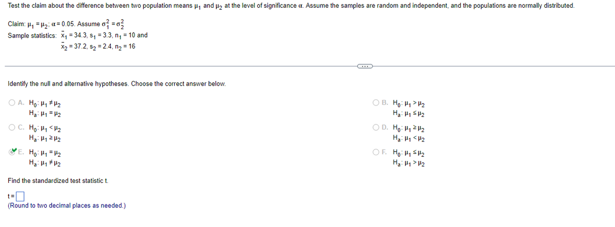 Test the claim about the difference between two population means µ, and u, at the level of significance a. Assume the samples are random and independent, and the populations are normally distributed.
Claim: µ, = 12; a= 0.05. Assume o =0,
Sample statistics: x1 = 34.3, s, = 3.3, n, = 10 and
X2 = 37.2, s2 = 2.4, n, = 16
Identify the null and alternative hypotheses. Choose the correct answer below.
O A. Ho: H1 H2
Ha: H1 = H2
O B. Ho: H1 > H2
H3: H1 SH2
O C. Ho: H1 <H2
Ha: H12 H2
O D. Ho: H12 H2
H3: H1 < H2
OF. Ho: H1 SH2
H3: H1 > H2
VE. Ho: H1= H2
Find the standardized test statistic t
t=O
(Round to two decimal places as needed.)
