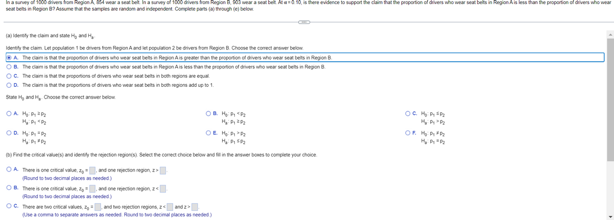 In a survey of 1000 drivers from Region A, 854 wear a seat belt. In a survey of 1000 drivers from Region B, 903 wear a seat belt. At a = 0.10, is there evidence to support the claim that the proportion of drivers who wear seat belts in Region A is less than the proportion of drivers who wear
seat belts in Region B? Assume that the samples are random and independent. Complete parts (a) through (e) below.
(a) Identify the claim and state Ho and Ha
Identify the claim. Let population 1 be drivers from Region A and let population 2 be drivers from Region B. Choose the correct answer below.
O A. The claim is that the proportion of drivers who wear seat belts in Region A is greater than the proportion of drivers who wear seat belts in Region B.
O B. The claim is that the proportion of drivers who wear seat belts in Region A is less than the proportion of drivers who wear seat belts in Region B.
OC. The claim is that the proportions of drivers who wear seat belts in both regions are equal.
O D. The claim is that the proportions of drivers who wear seat belts in both regions add up to 1.
State H, and Ha. Choose the correct answer below.
O A. Ho: P1 2 P2
O B. Ho: P1 <p2
Ha: P1 2 P2
OC. Ho: P1 sP2
Hạ: P1 <P2
H3: P1 > P2
O E. Ho: P1 > P2
Ha: P1 SP2
O F. Ho: P1 # P2
O D. Ho: P1 = P2
Ha: P1 # P2
Hạ: P1 = P2
(b) Find the critical value(s) and identify the rejection region(s). Select the correct choice below and fill in the answer boxes to complete your choice.
O A. There is one critical value, zo =
and one rejection region, z>
(Round to two decimal places as needed.)
O B. There is one critical value, zn =
and one rejection region, z<
(Round to two decimal places as needed.)
O C. There are two critical values, z, =
and two rejection regions, z<
and z>
(Use a comma to separate answers as needed. Round to two decimal places as needed.)
