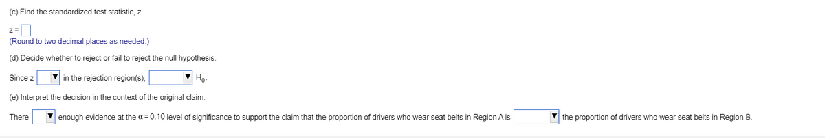 (c) Find the standardized test statistic, z.
z=
(Round to two decimal places as needed.)
(d) Decide whether to reject or fail to reject the null hypothesis.
Since z
in the rejection region(s),
Ho-
(e) Interpret the decision in the context of the original claim.
There
enough evidence at the a= 0.10 level of significance to support the claim that the proportion of drivers who wear seat belts in Region A is
the proportion of drivers who wear seat belts in Region B.
