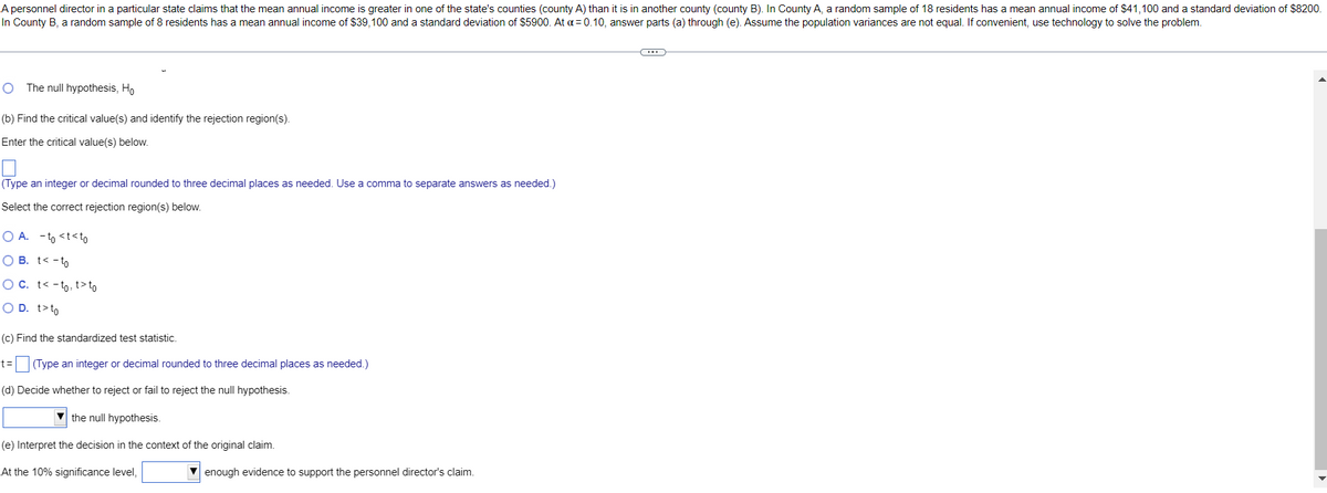 A personnel director in a particular state claims that the mean annual income is greater in one of the state's counties (county A) than it is in another county (county B). In County A, a random sample of 18 residents has a mean annual income of $41,100 and a standard deviation of $8200.
In County B, a random sample of 8 residents has a mean annual income of $39,100 and a standard deviation of $5900. At a= 0.10, answer parts (a) through (e). Assume the population variances are not equal. If convenient, use technology to solve the problem.
The null hypothesis, Ho
(b) Find the critical value(s) and identify the rejection region(s).
Enter the critical value(s) below.
(Type an integer or decimal rounded to three decimal places as needed. Use a comma to separate answers as needed.)
Select the correct rejection region(s) below.
O A. - to <t<to
O B. t< - to
O C. t< -to, t>to
O D. t>to
(c) Find the standardized test statistic.
t=
E (Type an integer or decimal rounded to three decimal places as needed.)
(d) Decide whether to reject or fail to reject the null hypothesis.
the null hypothesis.
(e) Interpret the decision in the context of the original claim.
At the 10% significance level,
V enough evidence to support the personnel director's claim.
