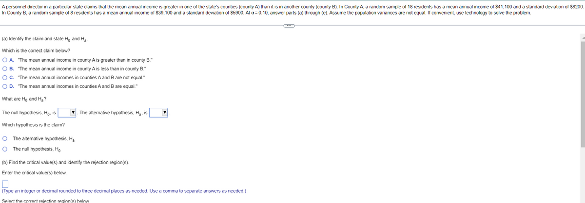A personnel director in a particular state claims that the mean annual income is greater in one of the state's counties (county A) than it is in another county (county B). In County A, a random sample of 18 residents has :
In County B, a random sample of 8 residents has a mean annual income of $39,100 and a standard deviation of $5900. At a = 0.10, answer parts (a) through (e). Assume the population variances are not equal. If convenient, use technology to solve the problem.
mean annual income of $41.100 and a standard deviation of $8200.
(a) Identify the claim and state H, and Ha-
Which is the correct claim below?
O A. "The mean annual income in county A is greater than in county B."
O B. "The mean annual income in county A is less than in county B."
O C. "The mean annual incomes in counties A and B are not equal."
O D. "The mean annual incomes in counties A and B are equal."
What are Ho and Ha?
The null hypothesis, Ho, is
V. The alternative hypothesis, Ha, is
Which hypothesis is the claim?
O The alternative hypothesis, Ha
O The null hypothesis, Ho
(b) Find the critical value(s) and identify the rejection region(s).
Enter the critical value(s) below.
(Type an integer or decimal rounded to three decimal places as needed. Use a comma to separate answers as needed.)
Select the correct rejection region(s) below
