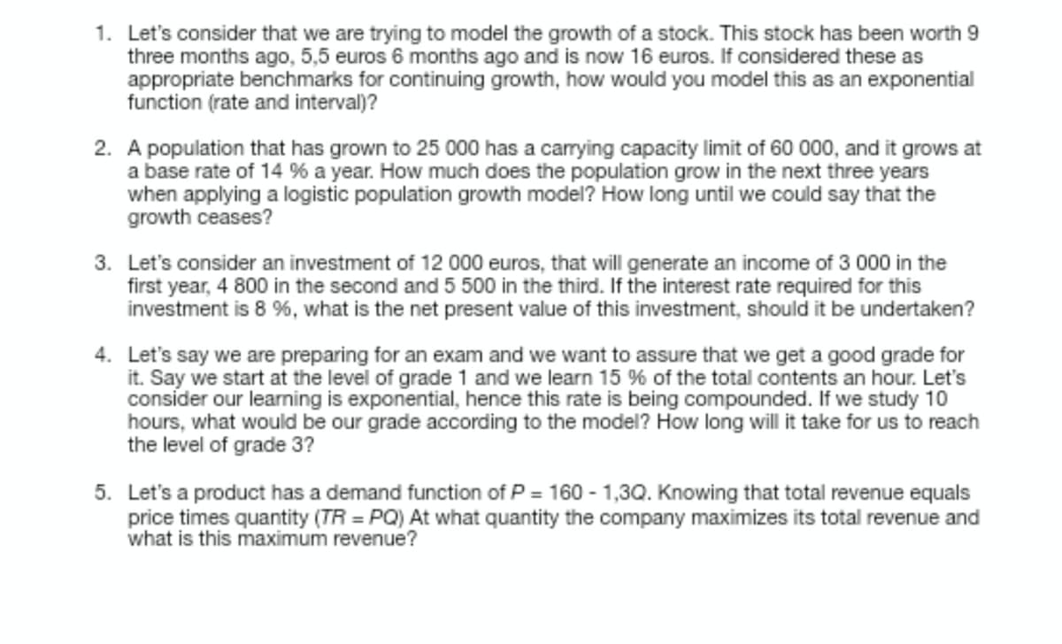 1. Let's consider that we are trying to model the growth of a stock. This stock has been worth 9
three months ago, 5,5 euros 6 months ago and is now 16 euros. If considered these as
appropriate benchmarks for continuing growth, how would you model this as an exponential
function (rate and interval)?
2. A population that has grown to 25 000 has a carrying capacity limit of 60 000, and it grows at
a base rate of 14 % a year. How much does the population grow in the next three years
when applying a logistic population growth model? How long until we could say that the
growth ceases?
3. Let's consider an investment of 12 000 euros, that will generate an income of 3 000 in the
first year, 4 800 in the second and 5 500 in the third. If the interest rate required for this
investment is 8 %, what is the net present value of this investment, should it be undertaken?
4. Let's say we are preparing for an exam and we want to assure that we get a good grade for
it. Say we start at the level of grade 1 and we learn 15 % of the total contents an hour. Let's
consider our learning is exponential, hence this rate is being compounded. If we study 10
hours, what would be our grade according to the model? How long will it take for us to reach
the level of grade 3?
5. Let's a product has a demand function of P= 160-1,3Q. Knowing that total revenue equals
price times quantity (TR =PQ) At what quantity the company maximizes its total revenue and
what is this maximum revenue?