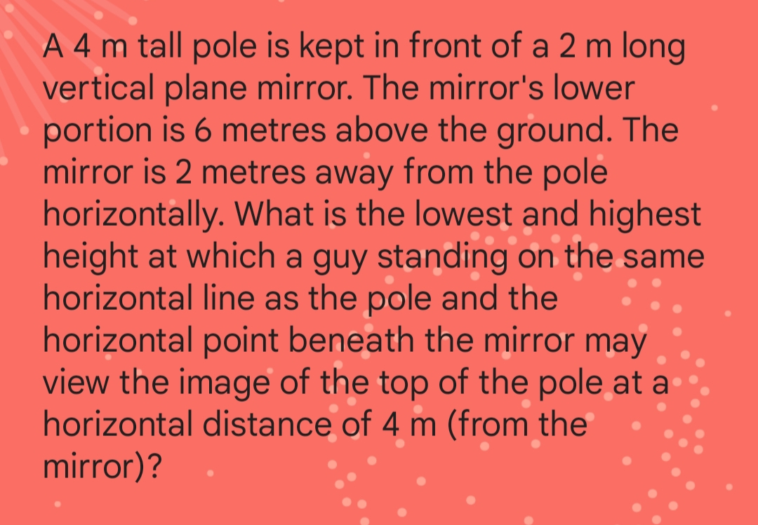 A 4 m tall pole is kept in front of a 2 m long
vertical plane mirror. The mirror's lower
portion is 6 metres above the ground. The
mirror is 2 metres away from the pole
horizontally. What is the lowest and highest
height at which a guy standing on the same
horizontal line as the pole and the
horizontal point beneath the mirror may
view the image of the top of the pole at a
horizontal distance of 4 m (from the
mirror)?