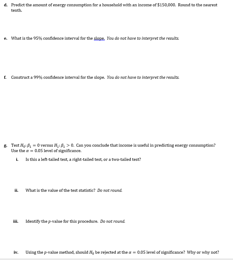 d. Predict the amount of energy consumption for a household with an income of $150,000. Round to the nearest
tenth.
e. What is the 95% confidence interval for the slope. You do not have to interpret the results.
f. Construct a 99% confidence interval for the slope. You do not have to interpret the results.
g. Test Ho: P₁ = 0 versus H₁: B₁ > 0. Can you conclude that income is useful in predicting energy consumption?
Use the a= 0.05 level of significance.
i.
Is this a left-tailed test, a right-tailed test, or a two-tailed test?
ii.
iii.
iv.
What is the value of the test statistic? Do not round.
Identify the p-value for this procedure. Do not round.
Using the p-value method, should Ho be rejected at the a = 0.05 level of significance? Why or why not?