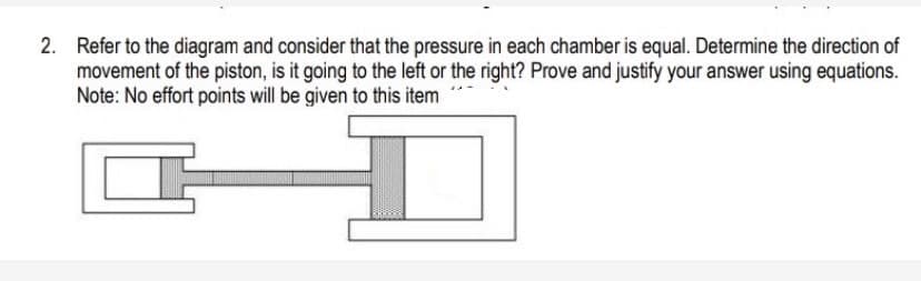 2. Refer to the diagram and consider that the pressure in each chamber is equal. Determine the direction of
movement of the piston, is it going to the left or the right? Prove and justify your answer using equations.
Note: No effort points will be given to this item
