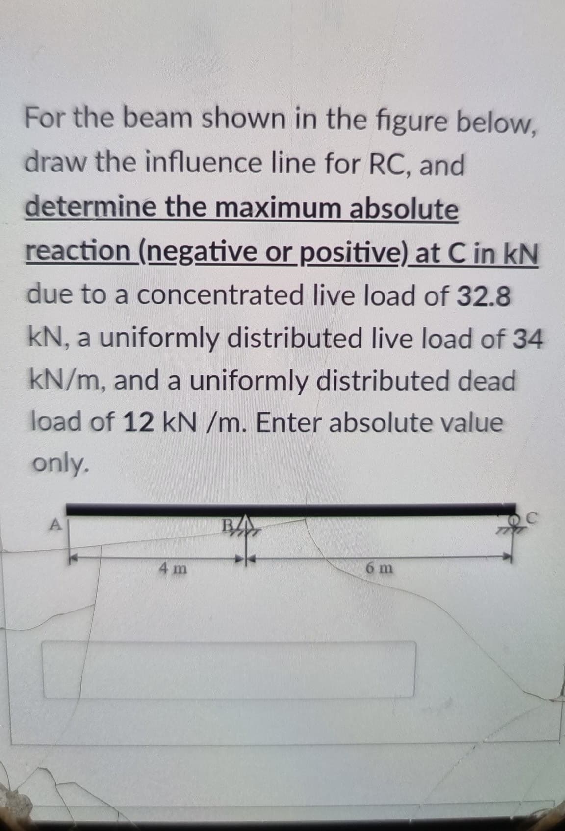 For the beam shown in the figure below,
draw the influence line for RC, and
determine the maximum absolute
reaction (negative or positive) at C in kN
due to a concentrated live load of 32.8
kN, a uniformly distributed live load of 34
kN/m, and a uniformly distributed dead
load of 12 kN /m. Enter absolute value
only.
A
BA
4 m
6 m
