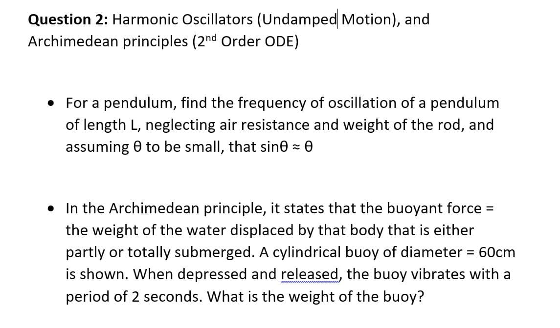 Question 2: Harmonic Oscillators (Undamped Motion), and
Archimedean principles (2nd Order ODE)
• For a pendulum, find the frequency of oscillation of a pendulum
of length L, neglecting air resistance and weight of the rod, and
assuming 0 to be small, that sine z 0
In the Archimedean principle, it states that the buoyant force =
the weight of the water displaced by that body that is either
partly or totally submerged. A cylindrical buoy of diameter = 60cm
is shown. When depressed and released, the buoy vibrates with a
period of 2 seconds. What is the weight of the buoy?
