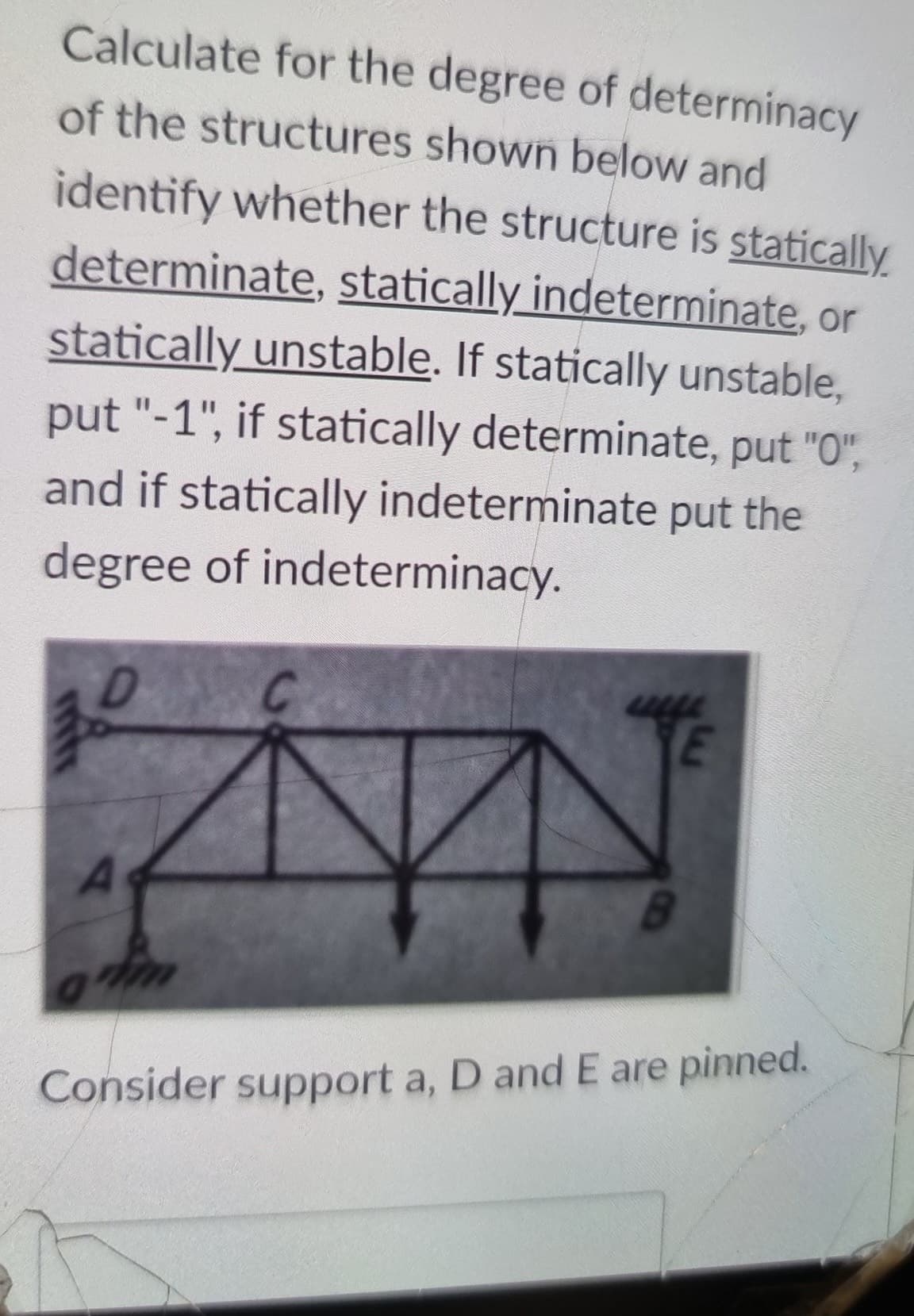 Calculate for the degree of determinacy
of the structures shown below and
identify whether the structure is statically
determinate, statically indeterminate, or
statically unstable. If statically unstable,
put "-1", if statically determinate, put "O",
and if statically indeterminate put the
degree of indeterminacy.
YE
A
B.
Consider support a, D and E are pinned.
