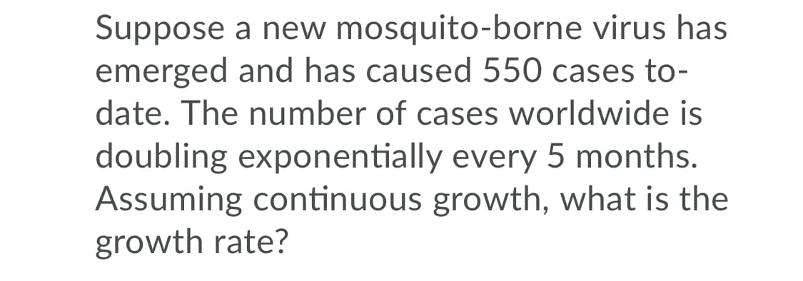 Suppose a new mosquito-borne virus has
emerged and has caused 550 cases to-
date. The number of cases worldwide is
doubling exponentially every 5 months.
Assuming continuous growth, what is the
growth rate?
