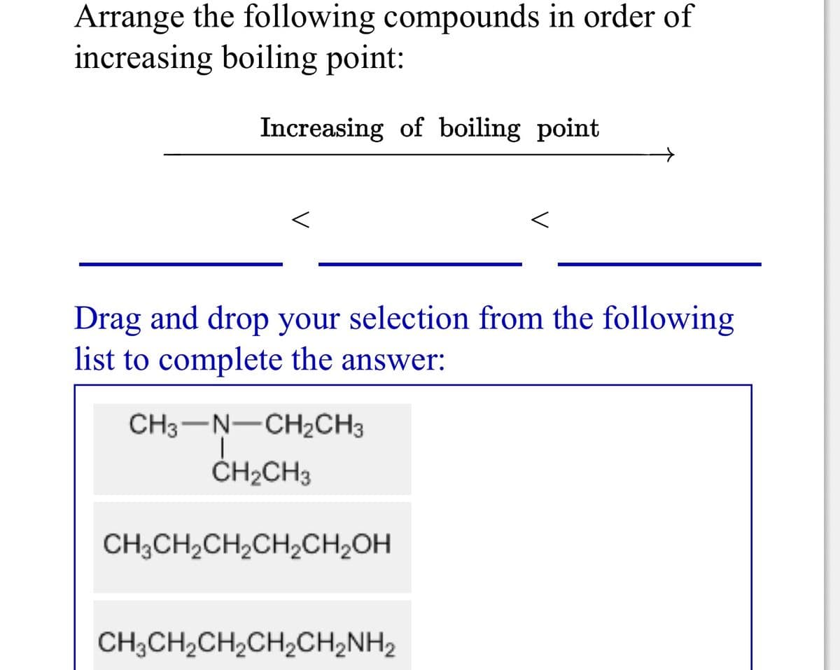 Arrange the following compounds in order of
increasing boiling point:
Increasing of boiling point
Drag and drop your selection from the following
list to complete the answer:
CH3-N-CH2CH3
ČH2CH3
CH;CH2CH,CH,CH;OH
CH;CH,CH,CH,CH2NH2
