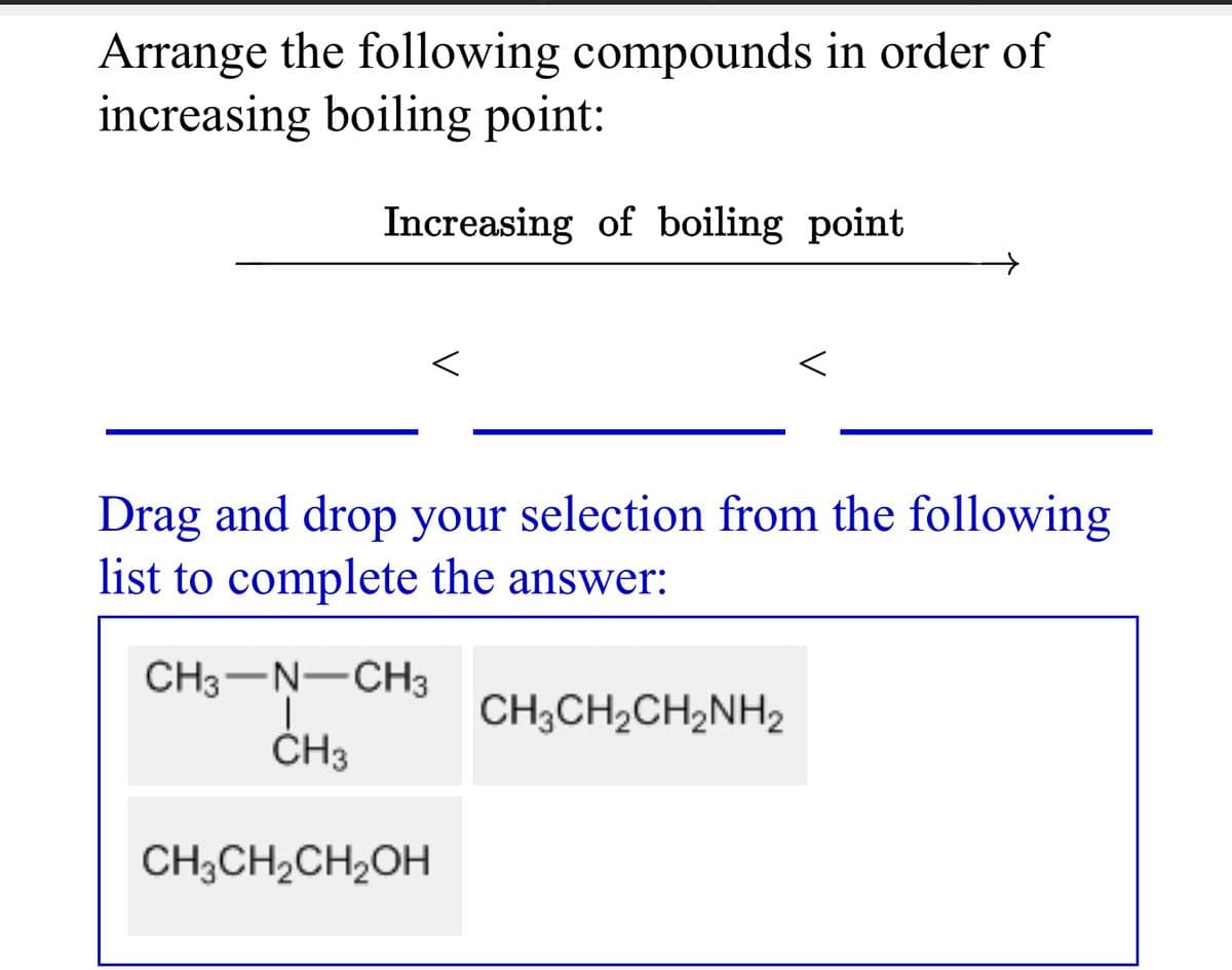 Arrange the following compounds in order of
increasing boiling point:
Increasing of boiling point
Drag and drop your selection from the following
list to complete the answer:
CH3-N-CH3
CH3CH2CH2NH2
ČH3
CH3CH,CH,OH
