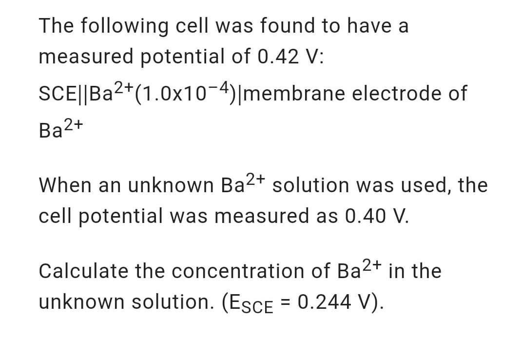 The following cell was found to have a
measured potential of 0.42 V:
SCE||Ba2*(1.0x10-4)|membrane electrode of
Ba2+
When an unknown Ba2+ solution was used, the
cell potential was measured as 0.40 V.
Calculate the concentration of Ba2+ in the
unknown solution. (EsCE = 0.244 V).
%3D
