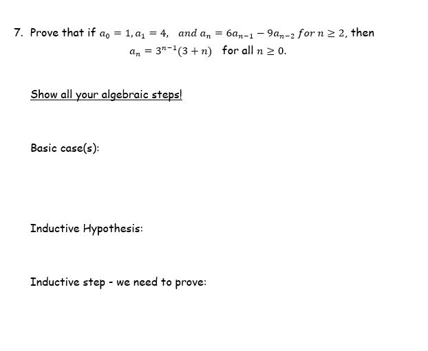 7. Prove that if a, = 1, a1 = 4, and an
6an-1 – 9an-2 for n 2 2, then
an = 3"-1(3 +n) for all n 2 0.
Show all your algebraic steps!
Basic case(s):
Inductive Hypothesis:
Inductive step - we need to prove:
