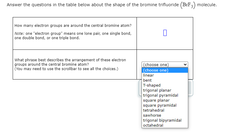 Answer the questions in the table below about the shape of the bromine trifluoride (BrF3) molecule.
How many electron groups are around the central bromine atom?
Note: one "electron group" means one lone pair, one single bond,
one double bond, or one triple bond.
What phrase best describes the arrangement of these electron
groups around the central bromine atom?
(You may need to use the scrollbar to see all the choices.)
|(choose one)
(choose one)
linear
bent
T-shaped
trigonal planar
trigonal pyramidal
square planar
square pyramidal
tetrahedral
sawhorse
trigonal bipyramidal
octahedral
