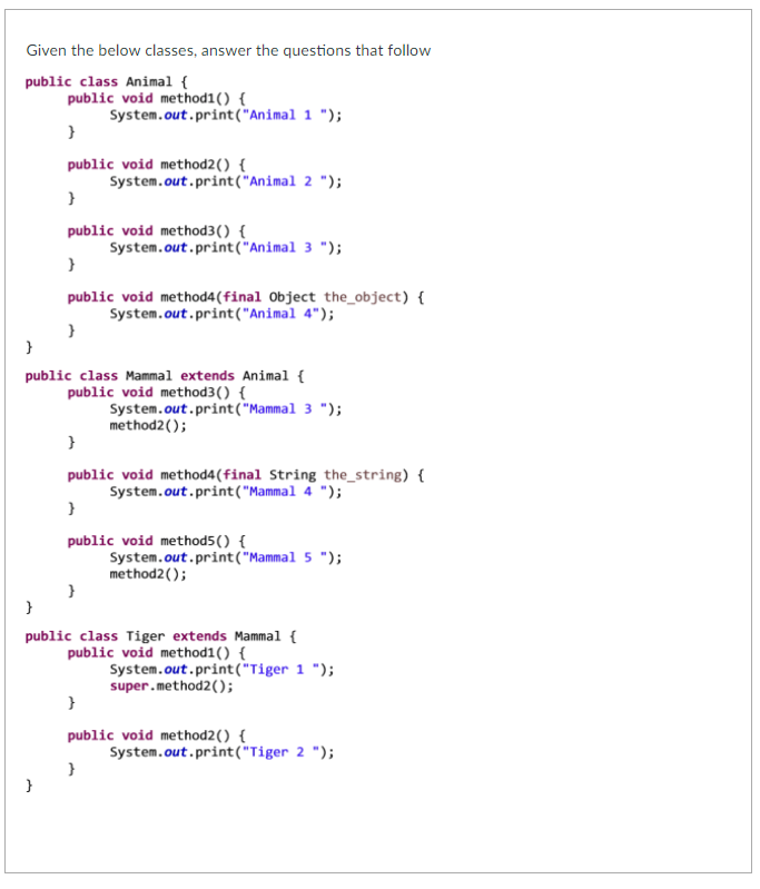 Given the below classes, answer the questions that follow
public class Animal {
public void method1() {
System.out.print("Animal 1 ");
}
public void method2() {
System.out.print("Animal 2 ");
public void method3() {
System.out.print("Animal 3 ");
}
public void method4(final Object the_object) {
System.out.print("Animal 4");
public class Mammal extends Animal {
public void method3() {
System.out.print("Mammal 3 ");
method2();
}
public void method4(final String the_string) {
System.out.print("Mammal 4 ");
}
public void method5() {
System.out.print("Mammal 5 ");
method2();
public class Tiger extends Mammal {
public void method1() {
System.out.print("Tiger 1 ");
super.method2();
}
public void method2() {
System.out.print("Tiger 2 ");
