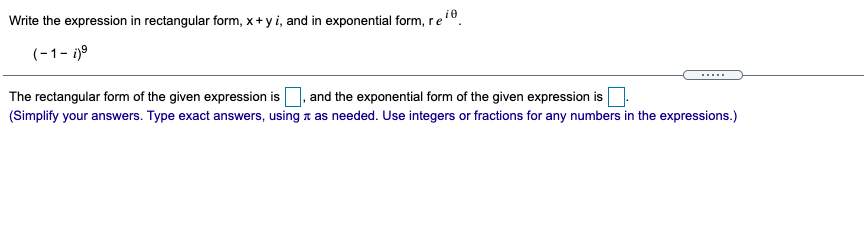 Write the expression in rectangular form, x+ y i, and in exponential form, re".
(-1- i)9
.....
The rectangular form of the given expression is
, and the exponential form of the given expression is
(Simplify your answers. Type exact answers, using a as needed. Use integers or fractions for any numbers in the expressions.)
