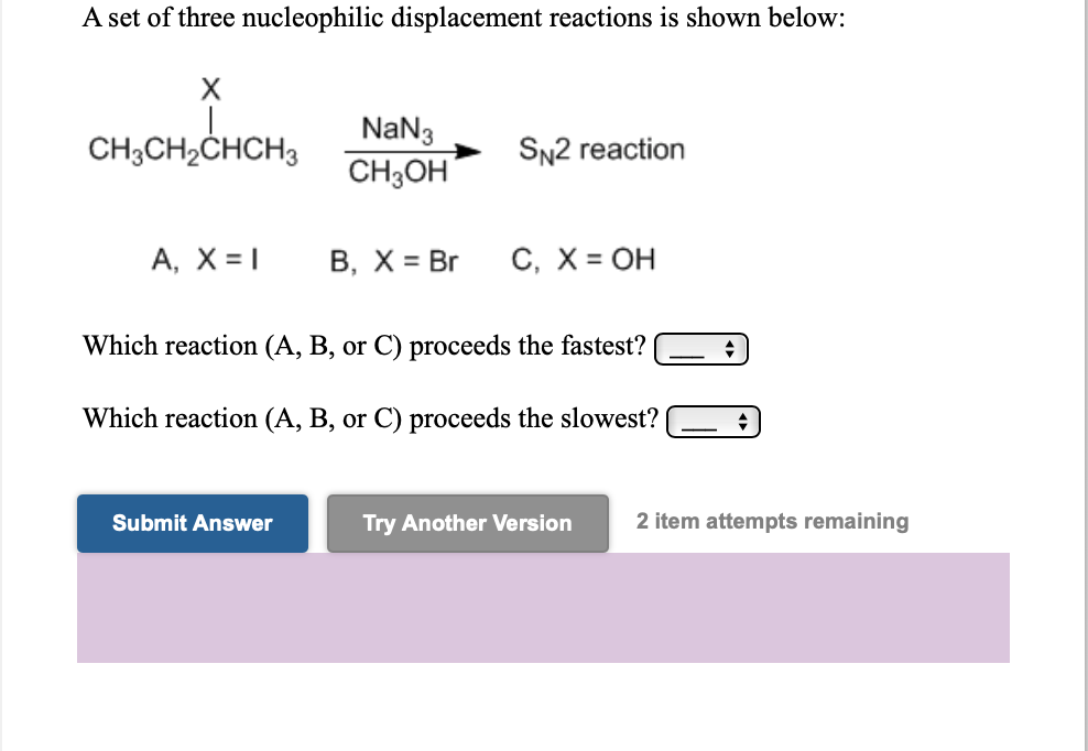 A set of three nucleophilic displacement reactions is shown below:
NaN3
CH;OH
CH3CH2CHCH3
SN2 reaction
A, X = |
В, Х%3D Br
C, X = OH
Which reaction (A, B, or C) proceeds the fastest?
Which reaction (A, B, or C) proceeds the slowest?
Submit Answer
Try Another Version
2 item attempts remaining
