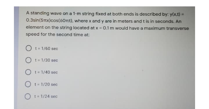 A standing wave on a 1-m string fixed at both ends is described by: y(x,t) =
0.3sin(5Ttx)cos(60rt), where x and y are in meters and t is in seconds. An
element on the string located at x = 0.1 m would have a maximum transverse
speed for the second time at:
O t= 1/60 sec
%3D
O t= 1/30 sec
O t= 1/40 sec
O t= 1/20 sec
O t= 1/24 sec
