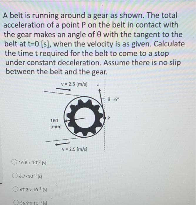 A belt is running around a gear as shown. The total
acceleration of a point P on the belt in contact with
the gear makes an angle of 0 with the tangent to the
belt at t=0 [s], when the velocity is as given. Calculate
the time t required for the belt to come to a stop
under constant deceleration. Assume there is no slip
between the belt and the gear.
v = 2.5 (m/s]
0=6°
160
[mm)
v = 2.5 [m/s]
O 16.8 x 10 3 [s]
O 6.7x103 (s]
O 67.3 x 103 (s]
56.9 x 103 (s)
