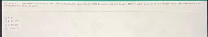 On anuary 1.2023, piant assets cet ere 5190.000 and un Decenber at, 2023. plart assets. et are Sz00.000. Depredation eperise for he yeraS10.000 Ne plant ets wrs soid or ehenget during the year What is the coet af the
plant asts acqured dung the year
OA 10
OR S000
OG. 100.000
OD 0.000

