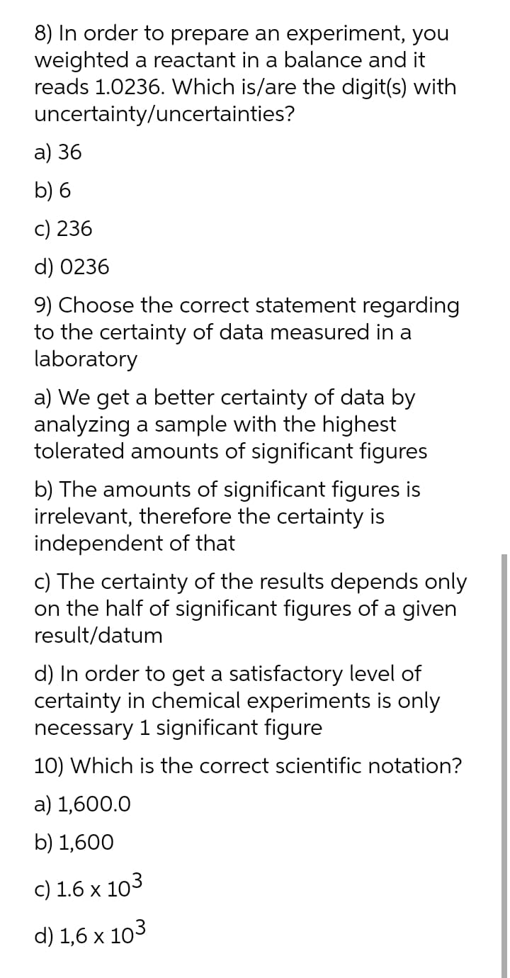 8) In order to prepare an experiment, you
weighted a reactant in a balance and it
reads 1.0236. Which is/are the digit(s) with
uncertainty/uncertainties?
а) 36
b) 6
c) 236
d) 0236
9) Choose the correct statement regarding
to the certainty of data measured in a
laboratory
a) We get a better certainty of data by
analyzing a sample with the highest
tolerated amounts of significant figures
b) The amounts of significant figures is
irrelevant, therefore the certainty is
independent of that
c) The certainty of the results depends only
on the half of significant figures of a given
result/datum
d) In order to get a satisfactory level of
certainty in chemical experiments is only
necessary 1 significant figure
10) Which is the correct scientific notation?
а) 1,600.0
b) 1,600
c) 1.6 x 103
d) 1,6 x 103
