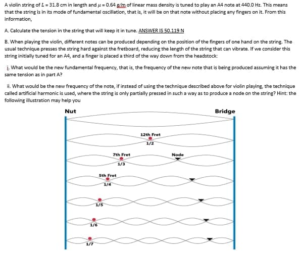 A violin string of L = 318 cm in length and u = 0.64 g/m of linear mass density is tuned to play an A4 note at 440.0 Hz. This means
that the string is in its mode of fundamental oscillation, that is, it will be on that note without placing any fingers on it. From this
information,
A. Calculate the tension in the string that will keep it in tune. ANSWER IS 50.119 N
B. When playing the violin, different notes can be produced depending on the position of the fingers of one hand on the string. The
usual technique presses the string hard against the fretboard, reducing the length of the string that can vibrate. If we consider this
string initially tuned for an A4, and a finger is placed a third of the way down from the headstock:
į. What would be the new fundamental frequency, that is, the frequency of the new note that is being produced assuming it has the
same tension as in part A?
ii. What would be the new frequency of the note, if instead of using the technique described above for violin playing, the technique
called artificial harmonic is used, where the string is only partially pressed in such a way as to produce a node on the string? Hint: the
following illustration may help you
Nut
Bridge
12th Fret
1/2
7th Fret
Node
1/3
Sth Fret
1/4
1/5
1/6
1/7
