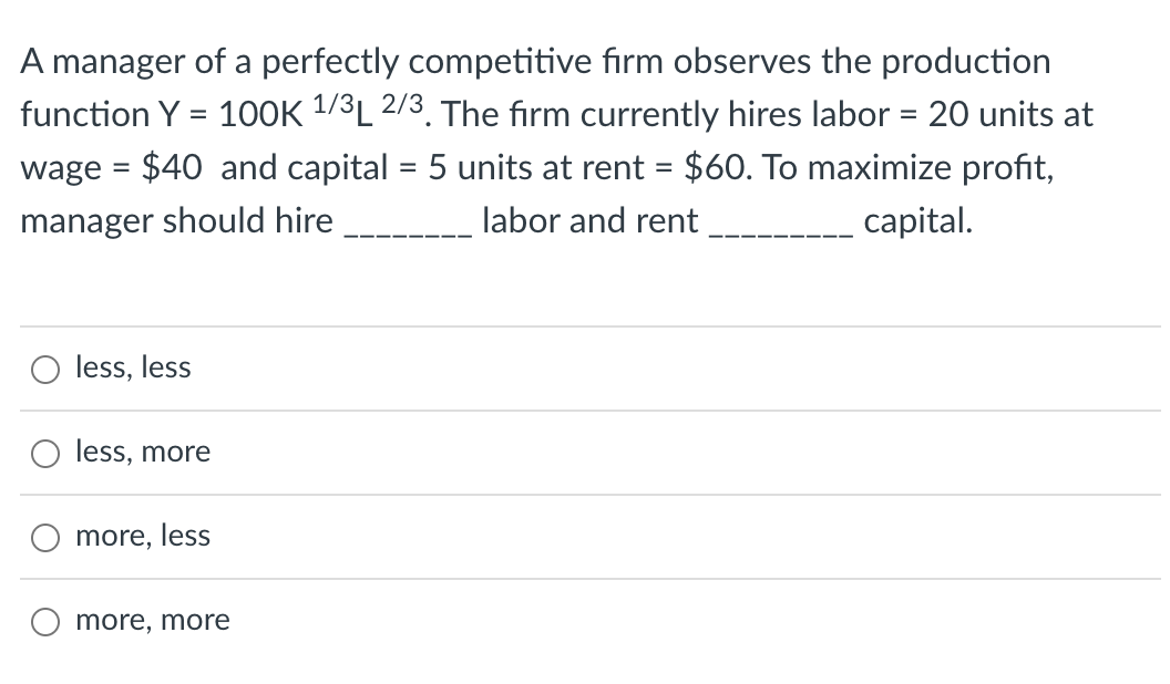 A manager of a perfectly competitive firm observes the production
function Y = 100K ¹/³L 2/3. The firm currently hires labor = 20 units at
wage = $40 and capital = 5 units at rent = $60. To maximize profit,
manager should hire
labor and rent
capital.
less, less
less, more
more, less
more, more