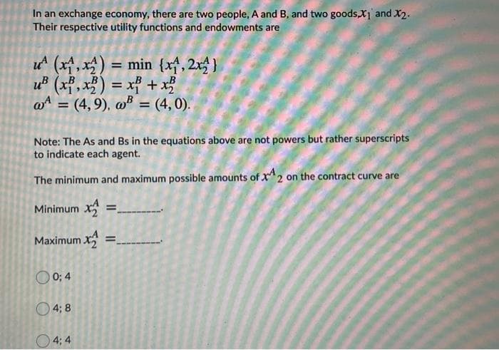 In an exchange economy, there are two people, A and B, and two goods,X1 and X2.
Their respective utility functions and endowments are
u (x, x) = min {xf, 2x )
u (xf, x) = xf + x?
%3D
@A =
(4, 9), w = (4, 0).
Note: The As and Bs in the equations above are not powers but rather superscripts
to indicate each agent.
The minimum and maximum possible amounts of x*2 on the contract curve are
Minimum x:
%3D
Maximum x
%3D
O 0; 4
O 4; 8
O4; 4
