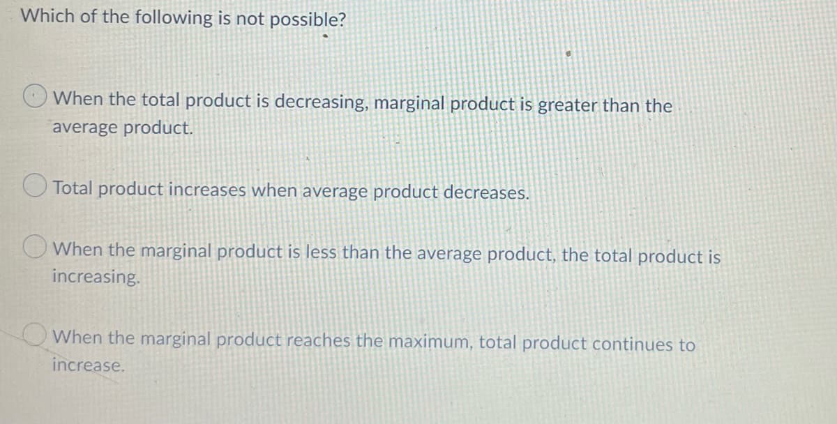 Which of the following is not possible?
When the total product is decreasing, marginal product is greater than the
average product.
Total product increases when average product decreases.
O When the marginal product is less than the average product, the total product is
increasing.
OWhen the marginal product reaches the maximum, total product continues to
increase.
