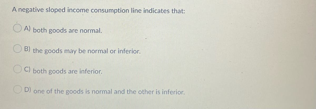 A negative sloped income consumption line indicates that:
A) both goods are normal.
B) the goods may be normal or inferior.
C) both goods are inferior.
D)
one of the goods is normal and the other is inferior.
