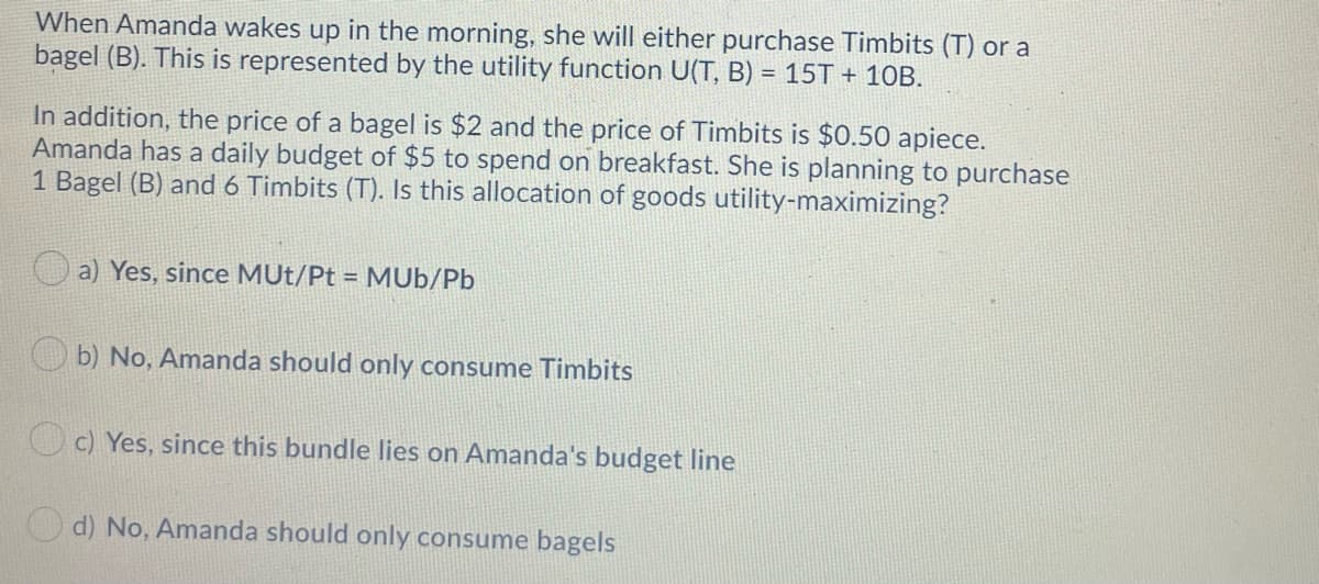 When Amanda wakes up in the morning, she will either purchase Timbits (T) or a
bagel (B). This is represented by the utility function U(T, B) = 15T + 10B.
%3D
In addition, the price of a bagel is $2 and the price of Timbits is $0.50 apiece.
Amanda has a daily budget of $5 to spend on breakfast. She is planning to purchase
1 Bagel (B) and 6 Timbits (T). Is this allocation of goods utility-maximizing?
a) Yes, since MUt/Pt = MUb/Pb
b) No, Amanda should only consume Timbits
c) Yes, since this bundle lies on Amanda's budget line
d) No, Amanda should only consume bagels
