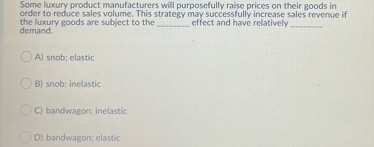 Some luxury product manufacturers will purposefully raise prices on their goods in
order to reduce sales volume. This strategy may successfully increase sales revenue if
the luxury goods are subject to the
demand.
effect and have relatively
O A) snob; elastic
O B) snob; inelastic
O C) bandwagon; inelastic
O D) bandwagon; elastic
