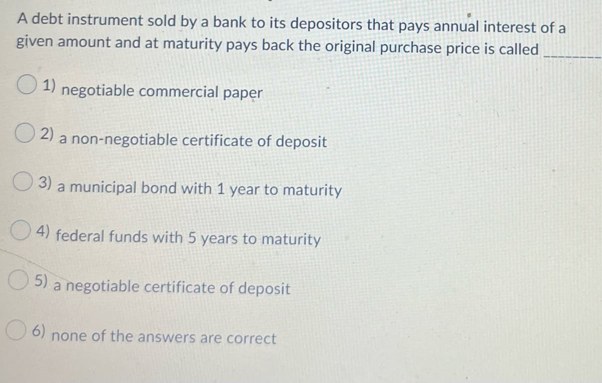 A debt instrument sold by a bank to its depositors that pays annual interest of a
given amount and at maturity pays back the original purchase price is called
O 1) negotiable commercial paper
O 2)
a non-negotiable certificate of deposit
O 3) a municipal bond with 1 year to maturity
O 4) federal funds with 5 years to maturity
O5)
a negotiable certificate of deposit
6)
none of the answers are correct
